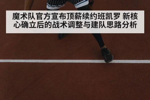 魔术队官方宣布顶薪续约班凯罗 新核心确立后的战术调整与建队思路分析